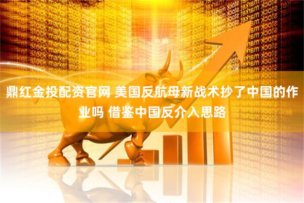 鼎红金投配资官网 美国反航母新战术抄了中国的作业吗 借鉴中国反介入思路
