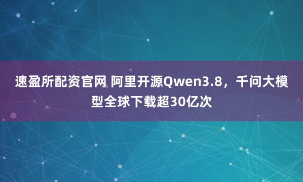速盈所配资官网 阿里开源Qwen3.8，千问大模型全球下载超30亿次