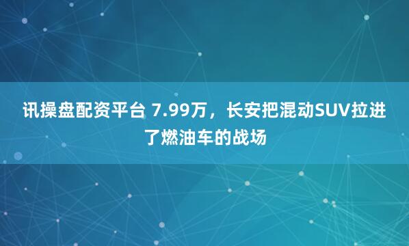 讯操盘配资平台 7.99万，长安把混动SUV拉进了燃油车的战场