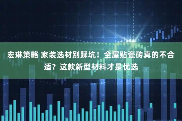 宏琳策略 家装选材别踩坑！全屋贴瓷砖真的不合适？这款新型材料才是优选